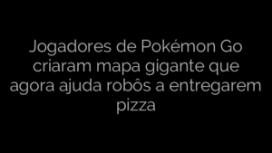 ​Jogadores de Pokémon Go criaram mapa gigante que agora ajuda robôs a entregarem pizza 